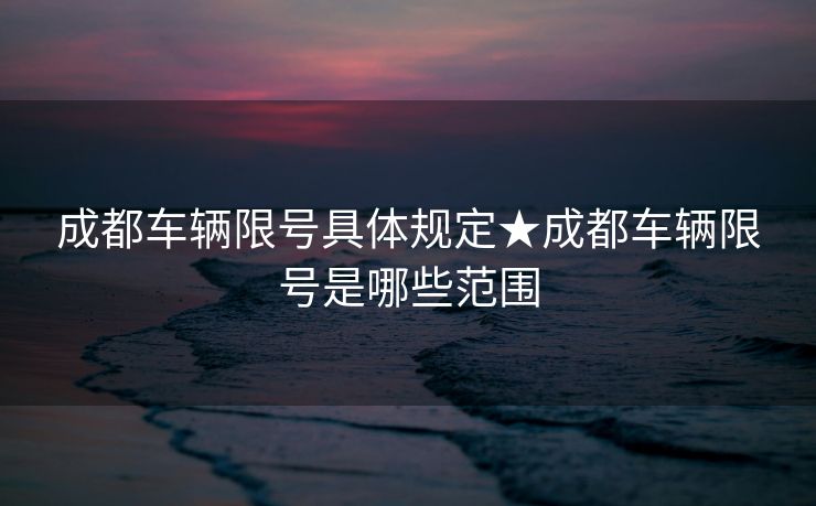 成都车辆限号具体规定★成都车辆限号是哪些范围