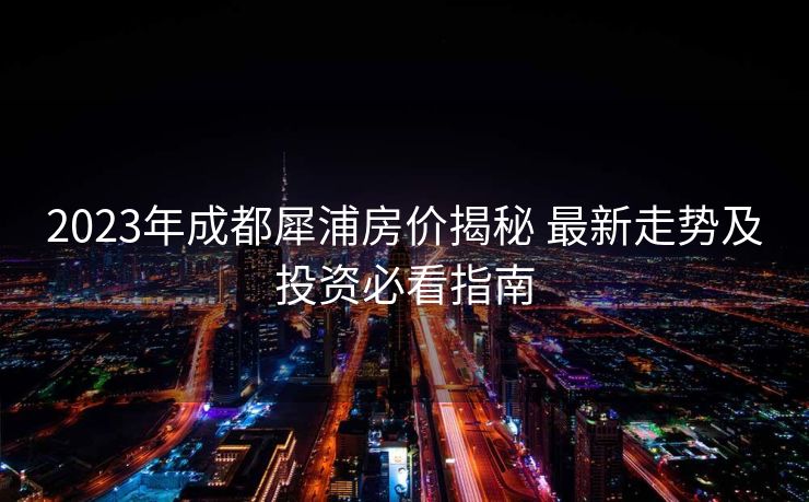 2023年成都犀浦房价揭秘 最新走势及投资必看指南