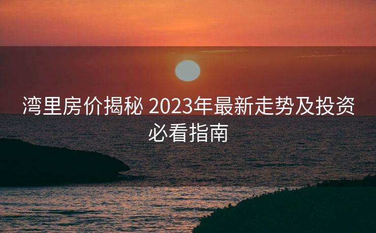 湾里房价揭秘 2023年最新走势及投资必看指南