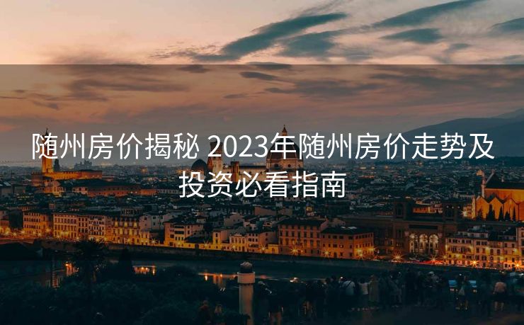 随州房价揭秘 2023年随州房价走势及投资必看指南