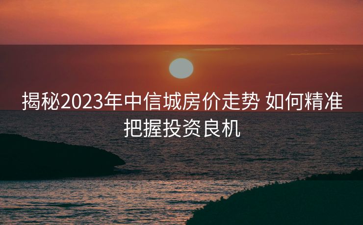 揭秘2023年中信城房价走势 如何精准把握投资良机