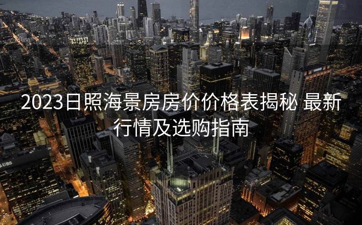 2023日照海景房房价价格表揭秘 最新行情及选购指南