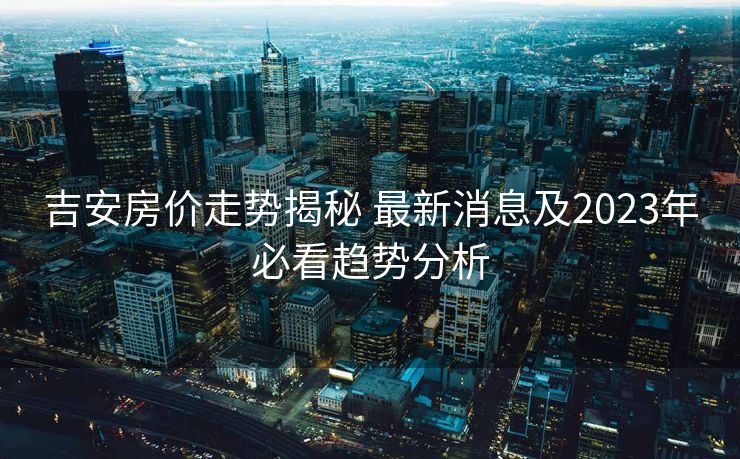 吉安房价走势揭秘 最新消息及2023年必看趋势分析