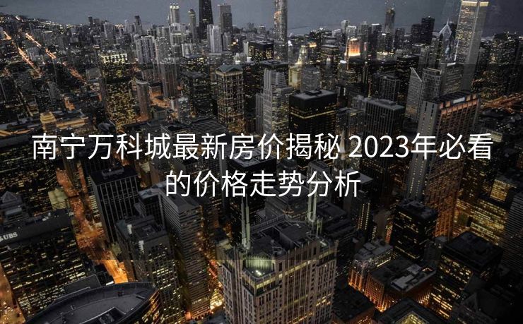 南宁万科城最新房价揭秘 2023年必看的价格走势分析