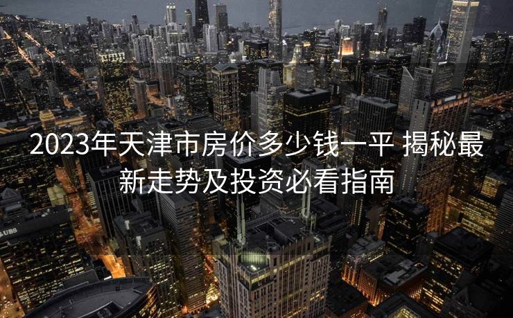 2023年天津市房价多少钱一平 揭秘最新走势及投资必看指南