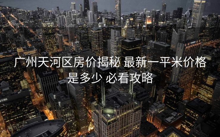 广州天河区房价揭秘 最新一平米价格是多少 必看攻略