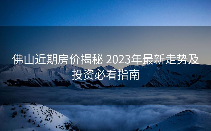 佛山近期房价揭秘 2023年最新走势及投资必看指南