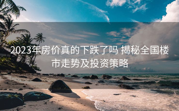 2023年房价真的下跌了吗 揭秘全国楼市走势及投资策略