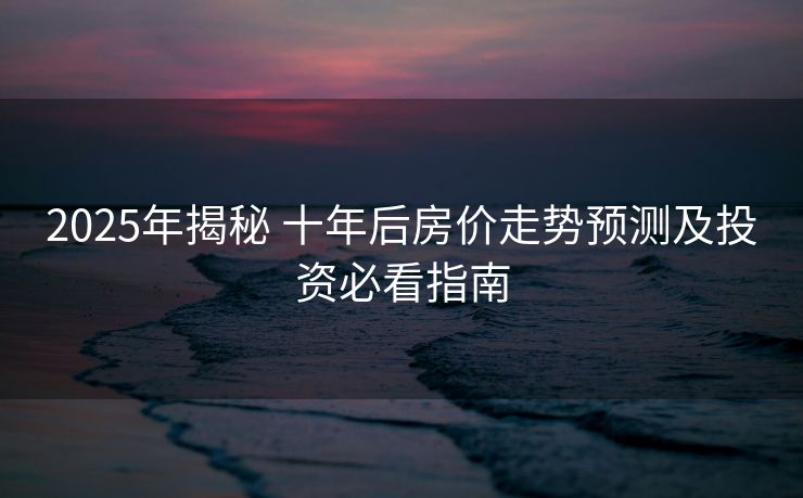 2025年揭秘 十年后房价走势预测及投资必看指南