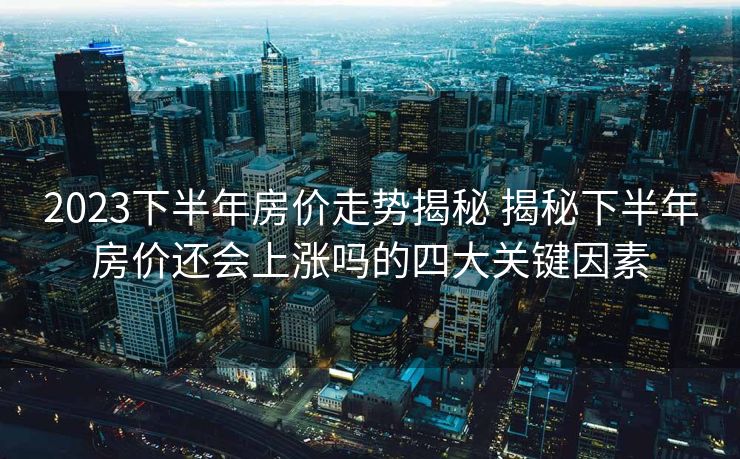 2023下半年房价走势揭秘 揭秘下半年房价还会上涨吗的四大关键因素