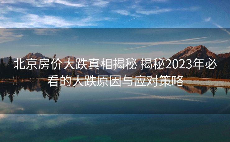 北京房价大跌真相揭秘 揭秘2023年必看的大跌原因与应对策略