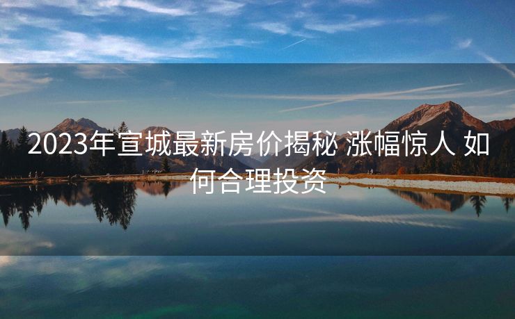 2023年宣城最新房价揭秘 涨幅惊人 如何合理投资