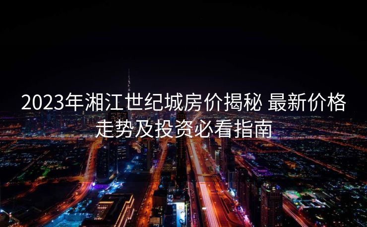 2023年湘江世纪城房价揭秘 最新价格走势及投资必看指南