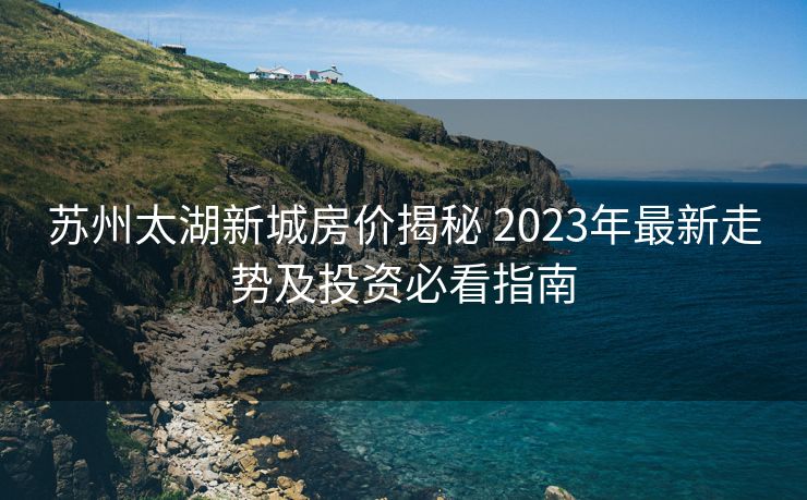 苏州太湖新城房价揭秘 2023年最新走势及投资必看指南