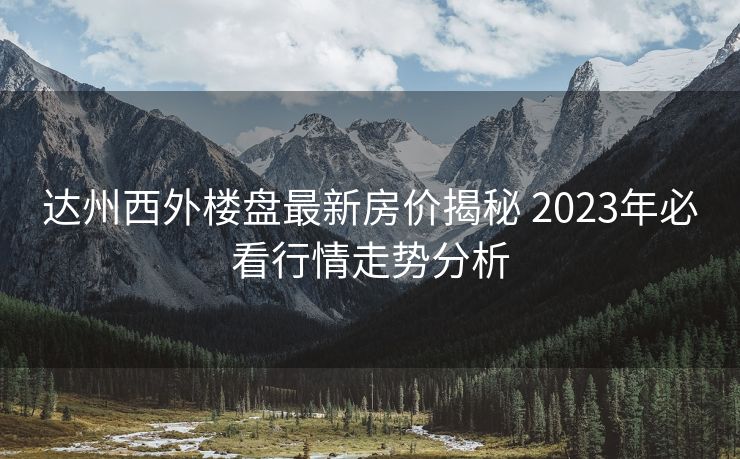 达州西外楼盘最新房价揭秘 2023年必看行情走势分析