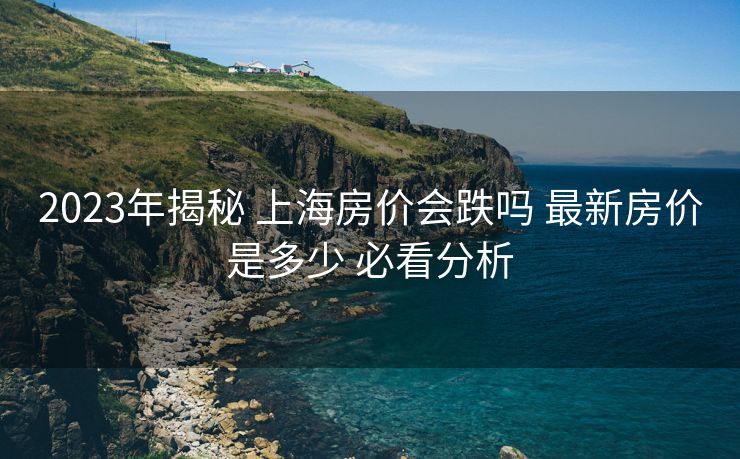2023年揭秘 上海房价会跌吗 最新房价是多少 必看分析