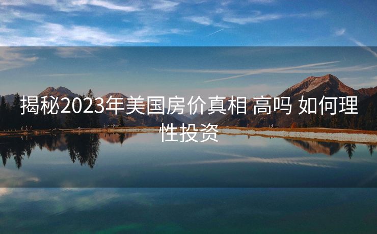揭秘2023年美国房价真相 高吗 如何理性投资