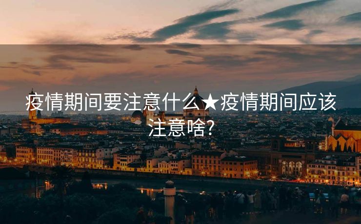 疫情期间要注意什么★疫情期间应该注意啥?