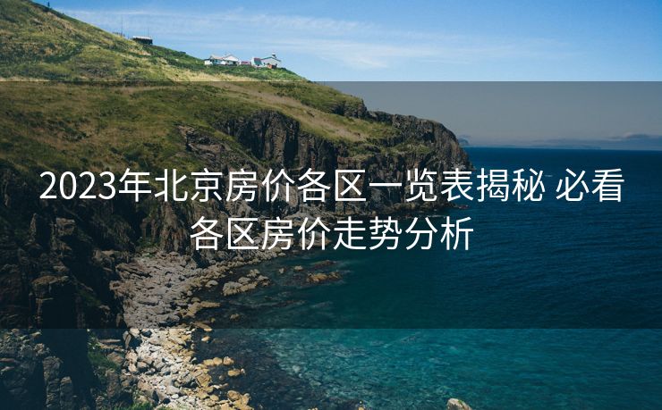2023年北京房价各区一览表揭秘 必看各区房价走势分析