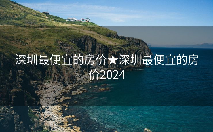 深圳最便宜的房价★深圳最便宜的房价2024