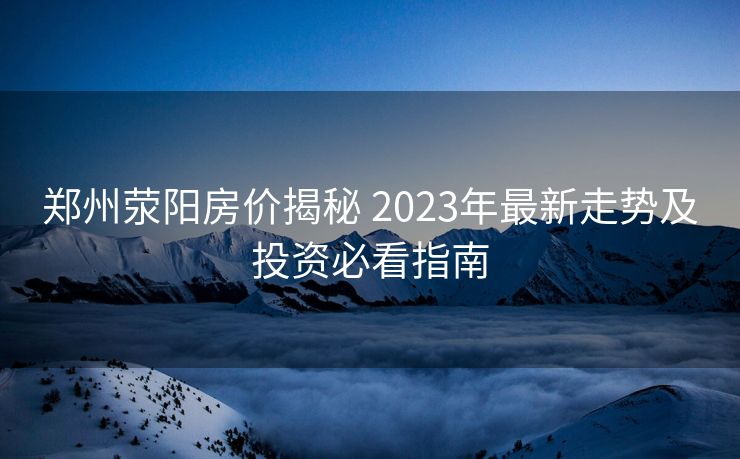 郑州荥阳房价揭秘 2023年最新走势及投资必看指南