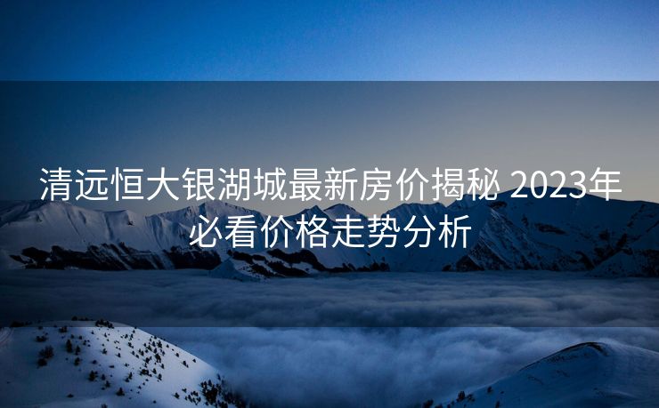 清远恒大银湖城最新房价揭秘 2023年必看价格走势分析