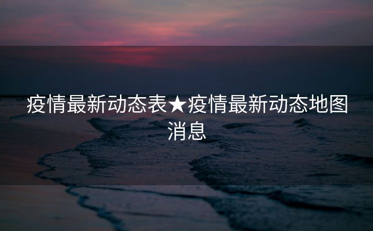 疫情最新动态表★疫情最新动态地图消息
