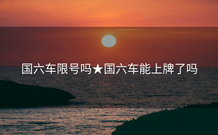 国六车限号吗★国六车能上牌了吗