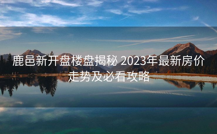 鹿邑新开盘楼盘揭秘 2023年最新房价走势及必看攻略