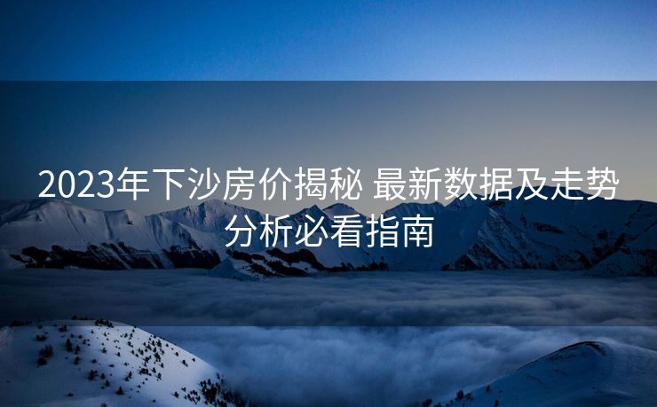 2023年下沙房价揭秘 最新数据及走势分析必看指南
