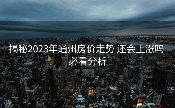 揭秘2023年通州房价走势 还会上涨吗 必看分析