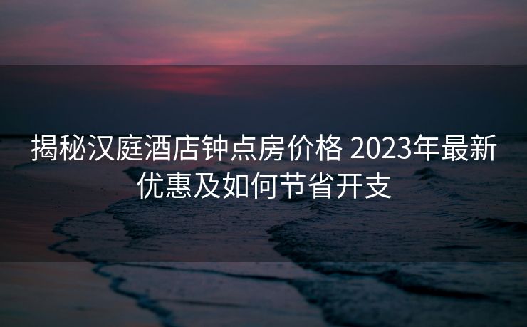 揭秘汉庭酒店钟点房价格 2023年最新优惠及如何节省开支