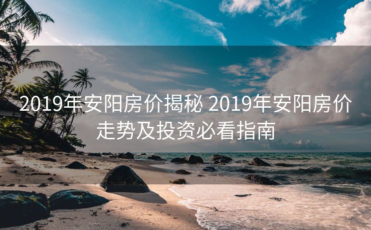 2019年安阳房价揭秘 2019年安阳房价走势及投资必看指南