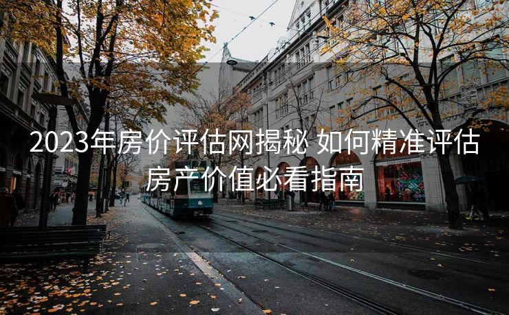 2023年房价评估网揭秘 如何精准评估房产价值必看指南