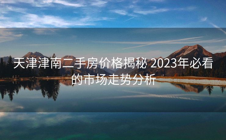 天津津南二手房价格揭秘 2023年必看的市场走势分析