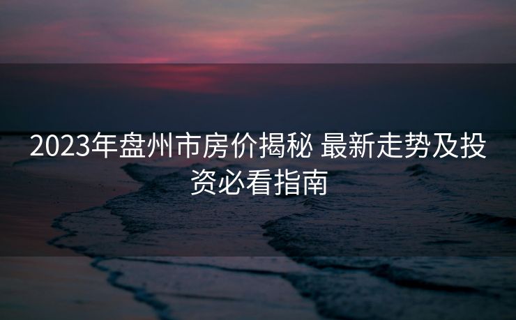 2023年盘州市房价揭秘 最新走势及投资必看指南