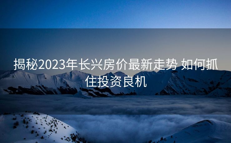 揭秘2023年长兴房价最新走势 如何抓住投资良机