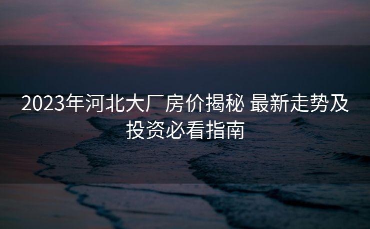 2023年河北大厂房价揭秘 最新走势及投资必看指南