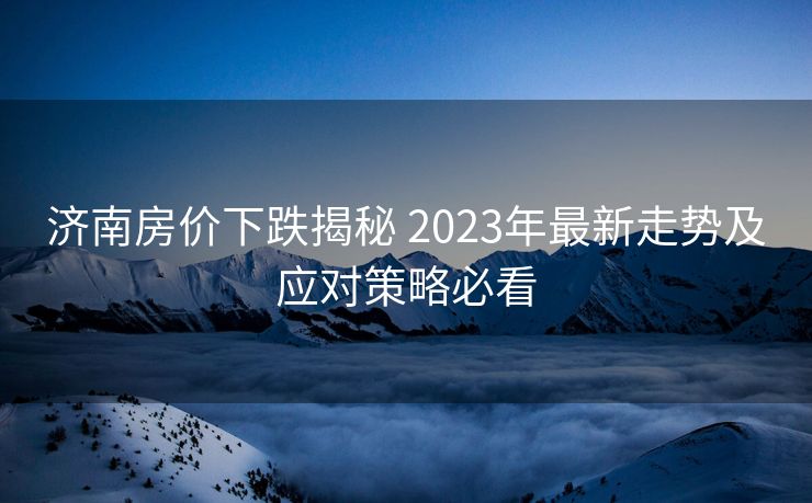 济南房价下跌揭秘 2023年最新走势及应对策略必看