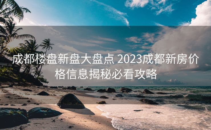成都楼盘新盘大盘点 2023成都新房价格信息揭秘必看攻略