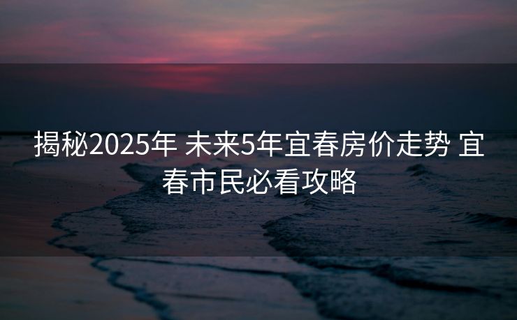 揭秘2025年 未来5年宜春房价走势 宜春市民必看攻略