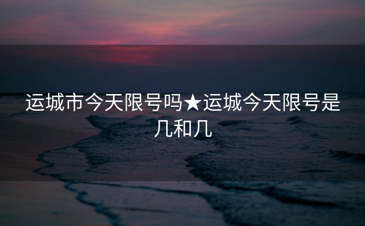运城市今天限号吗★运城今天限号是几和几