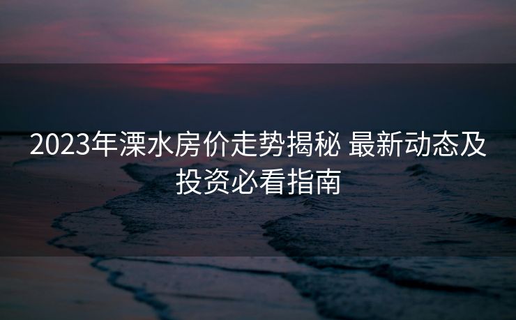 2023年溧水房价走势揭秘 最新动态及投资必看指南