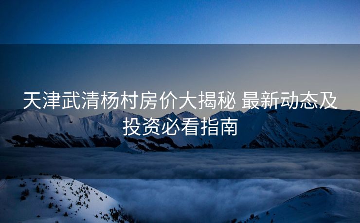 天津武清杨村房价大揭秘 最新动态及投资必看指南