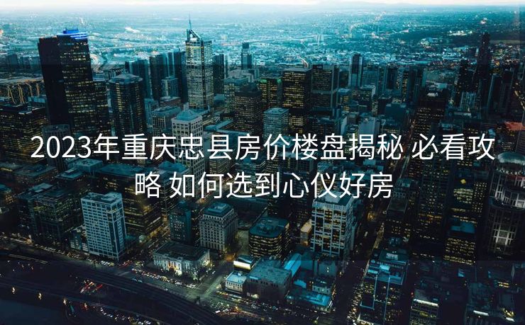 2023年重庆忠县房价楼盘揭秘 必看攻略 如何选到心仪好房