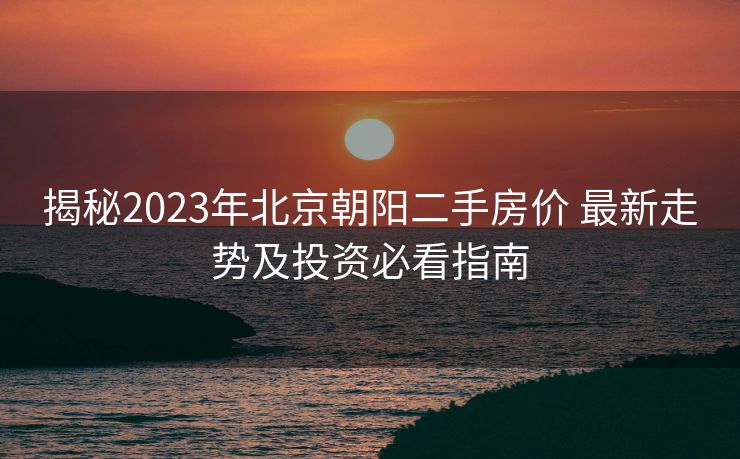 揭秘2023年北京朝阳二手房价 最新走势及投资必看指南