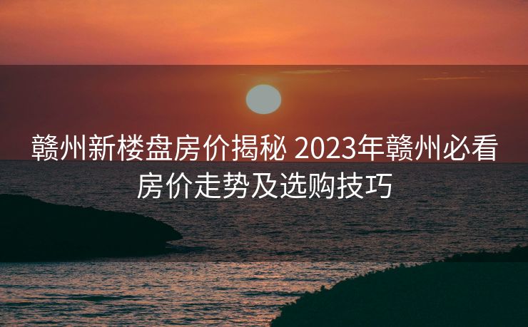 赣州新楼盘房价揭秘 2023年赣州必看房价走势及选购技巧