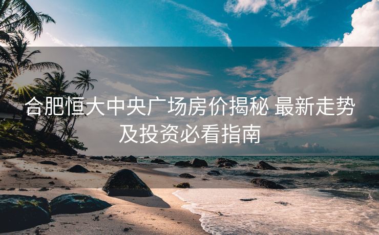 合肥恒大中央广场房价揭秘 最新走势及投资必看指南