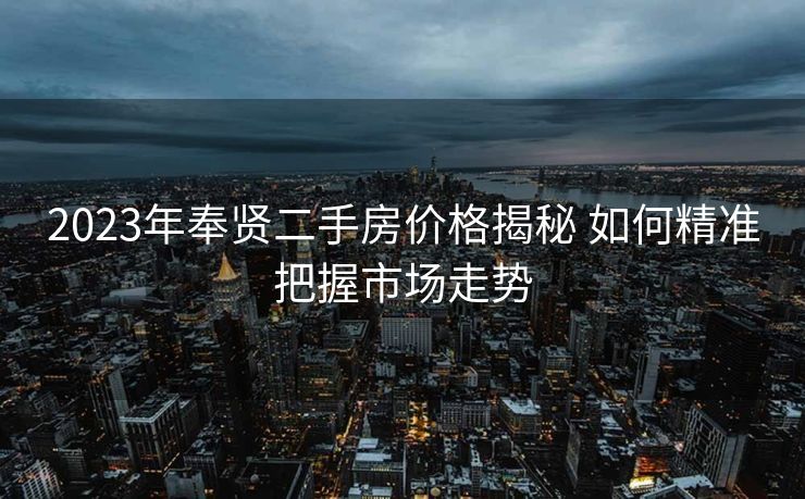 2023年奉贤二手房价格揭秘 如何精准把握市场走势