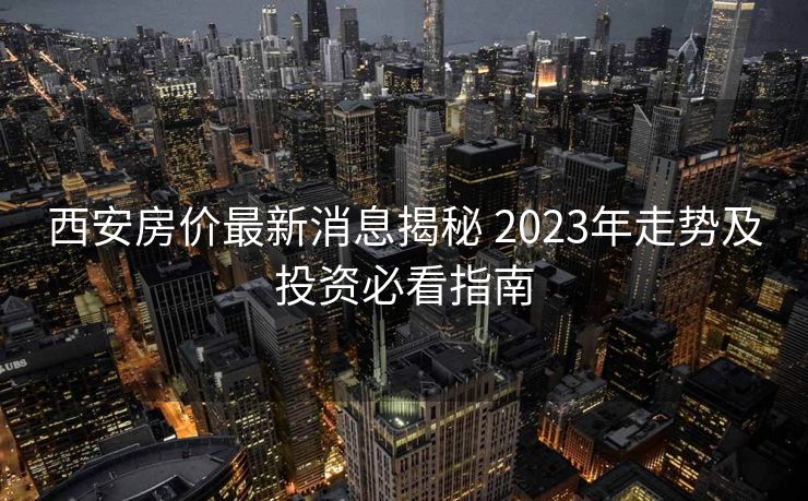 西安房价最新消息揭秘 2023年走势及投资必看指南
